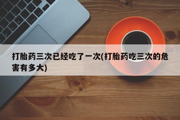 打胎药在线购买打胎药三次已经吃了一次(打胎药吃三次的危害有多大)