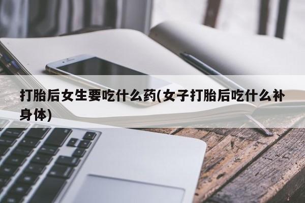 打胎药在线购买打胎后女生要吃什么药(女子打胎后吃什么补身体)
