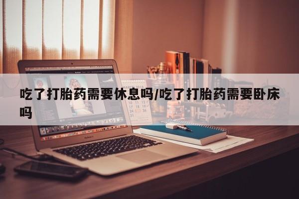 打胎药在线购买吃了打胎药需要休息吗/吃了打胎药需要卧床吗