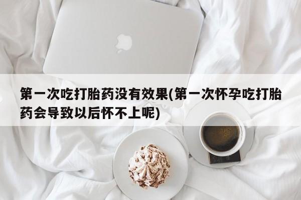 打胎药在线购买第一次吃打胎药没有效果(第一次怀孕吃打胎药会导致以后怀不上呢)