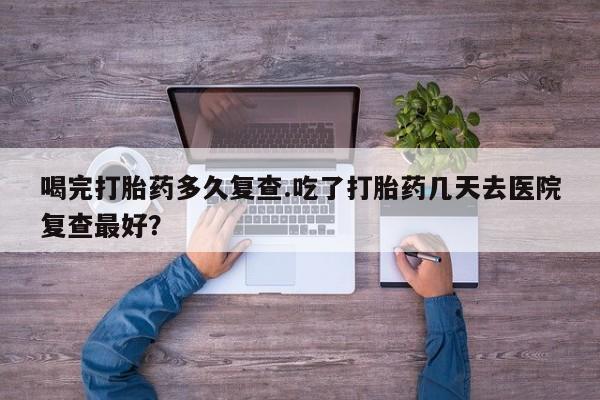 打胎药在线购买喝完打胎药多久复查.吃了打胎药几天去医院复查最好？