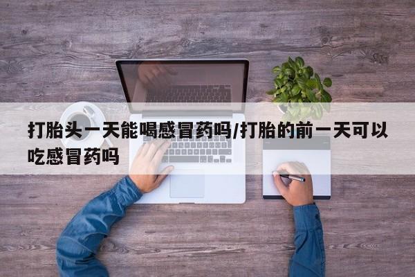 打胎药在线购买打胎头一天能喝感冒药吗/打胎的前一天可以吃感冒药吗