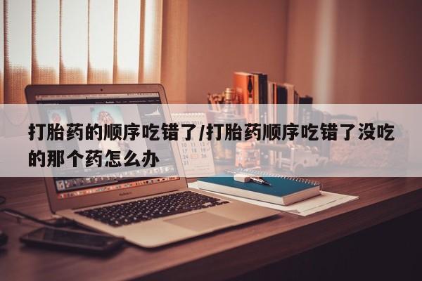 打胎药在线购买打胎药的顺序吃错了/打胎药顺序吃错了没吃的那个药怎么办
