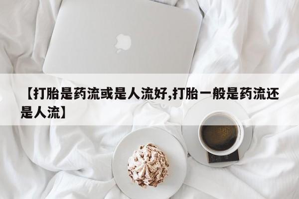 打胎药在线购买【打胎是药流或是人流好,打胎一般是药流还是人流】