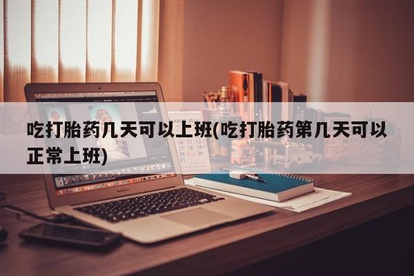 打胎药在线购买吃打胎药几天可以上班(吃打胎药第几天可以正常上班)