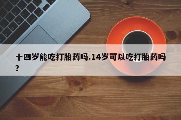打胎药在线购买十四岁能吃打胎药吗.14岁可以吃打胎药吗？