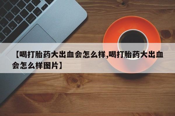 打胎药在线购买【喝打胎药大出血会怎么样,喝打胎药大出血会怎么样图片】