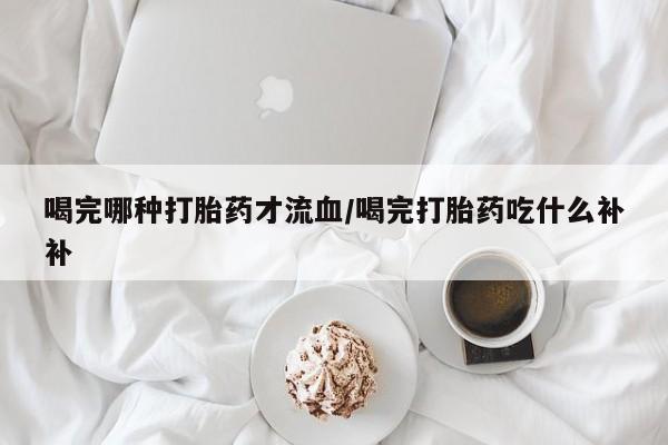 打胎药在线购买喝完哪种打胎药才流血/喝完打胎药吃什么补补
