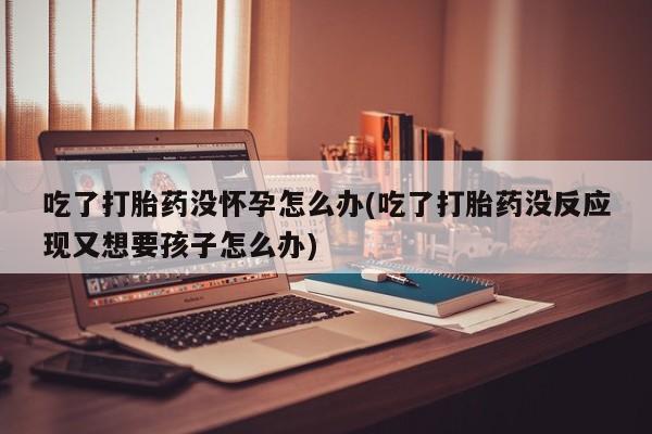打胎药在线购买吃了打胎药没怀孕怎么办(吃了打胎药没反应现又想要孩子怎么办)
