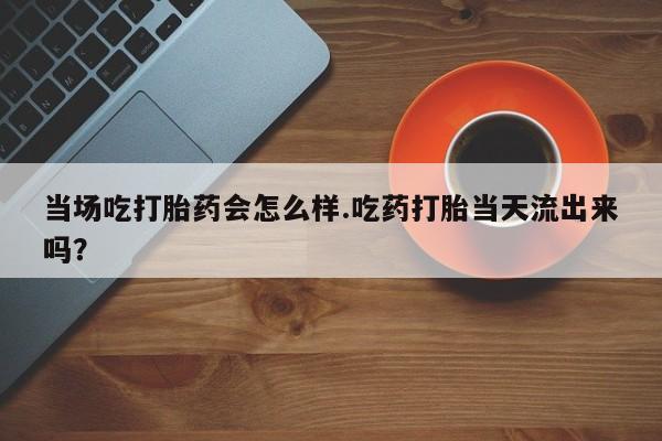打胎药在线购买当场吃打胎药会怎么样.吃药打胎当天流出来吗？