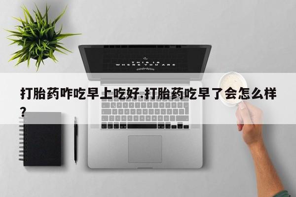 打胎药在线购买打胎药咋吃早上吃好.打胎药吃早了会怎么样？