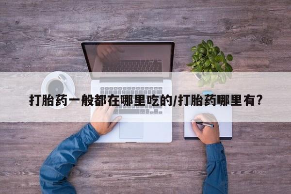 打胎药在线购买打胎药一般都在哪里吃的/打胎药哪里有?