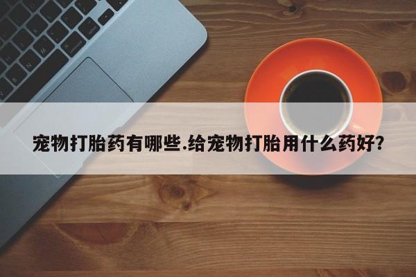 打胎药在线购买宠物打胎药有哪些.给宠物打胎用什么药好？