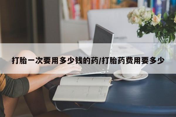 打胎药在线购买打胎一次要用多少钱的药/打胎药费用要多少