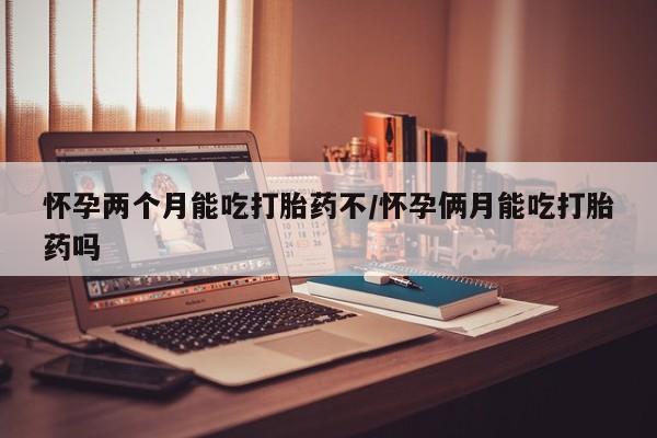 打胎药在线购买怀孕两个月能吃打胎药不/怀孕俩月能吃打胎药吗