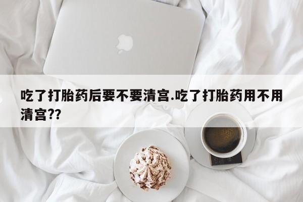 打胎药在线购买吃了打胎药后要不要清宫.吃了打胎药用不用清宫?？