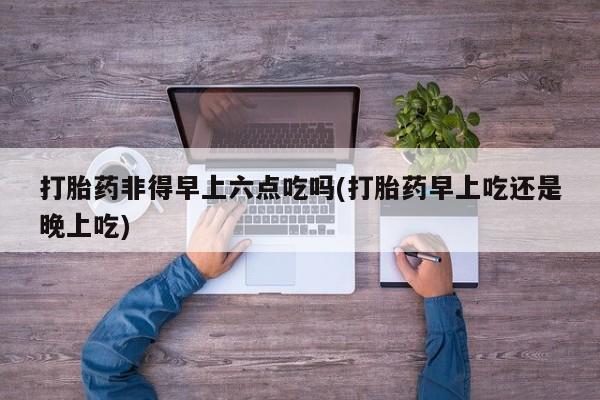打胎药在线购买打胎药非得早上六点吃吗(打胎药早上吃还是晚上吃)