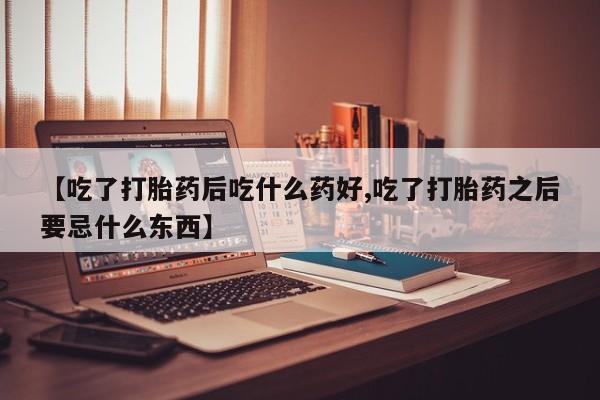 打胎药在线购买【吃了打胎药后吃什么药好,吃了打胎药之后要忌什么东西】