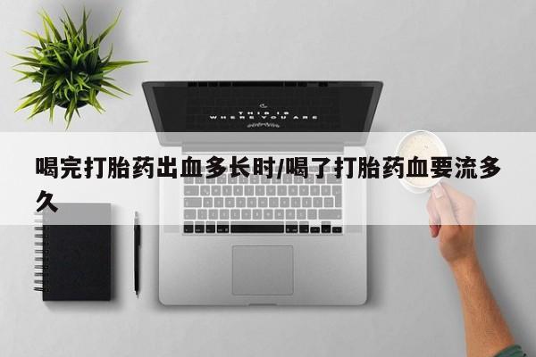 打胎药在线购买喝完打胎药出血多长时/喝了打胎药血要流多久