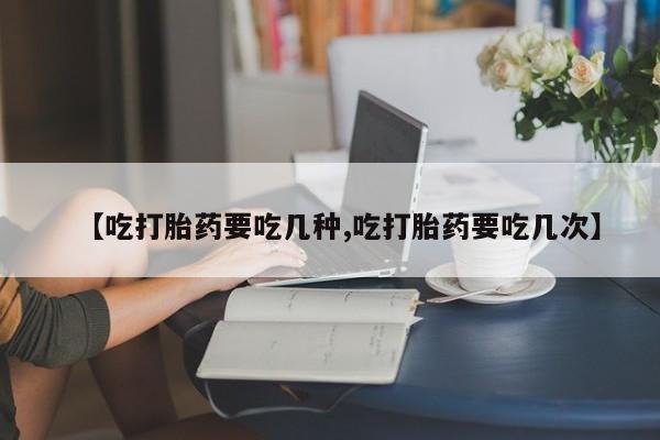 打胎药在线购买【吃打胎药要吃几种,吃打胎药要吃几次】