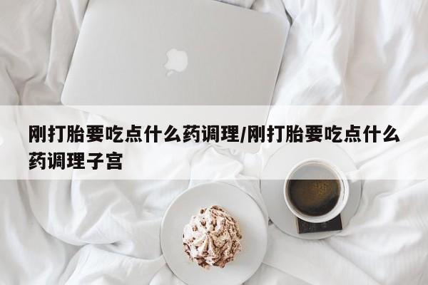 打胎药在线购买刚打胎要吃点什么药调理/刚打胎要吃点什么药调理子宫