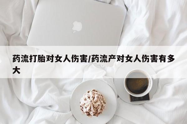 打胎药在线购买药流打胎对女人伤害/药流产对女人伤害有多大