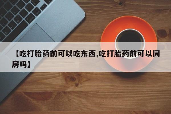 打胎药在线购买【吃打胎药前可以吃东西,吃打胎药前可以同房吗】