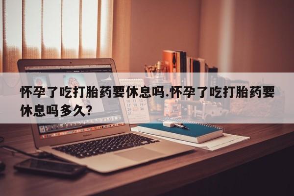 打胎药在线购买怀孕了吃打胎药要休息吗.怀孕了吃打胎药要休息吗多久？