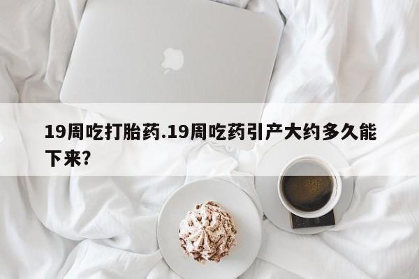 打胎药在线购买19周吃打胎药.19周吃药引产大约多久能下来？