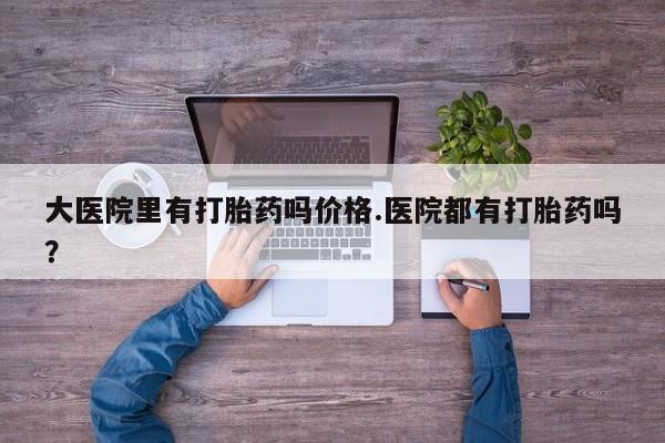 打胎药在线购买大医院里有打胎药吗价格.医院都有打胎药吗？