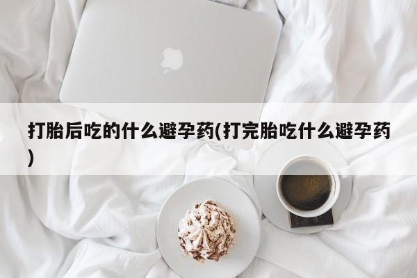 打胎药在线购买打胎后吃的什么避孕药(打完胎吃什么避孕药)