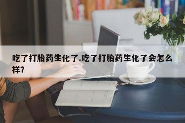 打胎药在线购买吃了打胎药生化了.吃了打胎药生化了会怎么样？