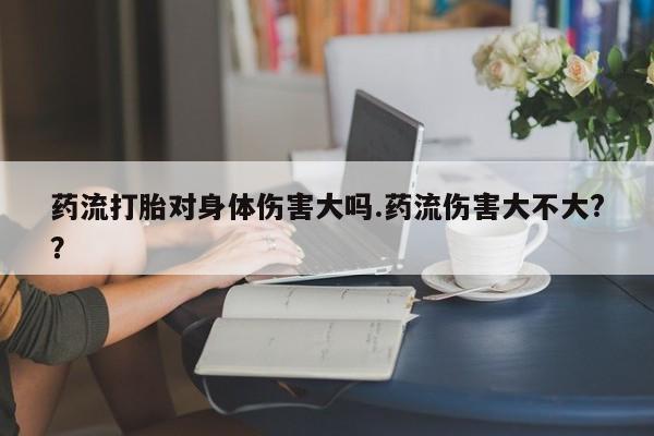 打胎药在线购买药流打胎对身体伤害大吗.药流伤害大不大?？