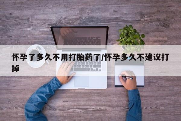 打胎药在线购买怀孕了多久不用打胎药了/怀孕多久不建议打掉