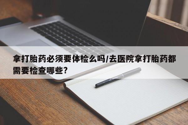 打胎药在线购买拿打胎药必须要体检么吗/去医院拿打胎药都需要检查哪些?