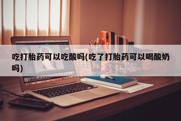 打胎药在线购买吃打胎药可以吃酸吗(吃了打胎药可以喝酸奶吗)