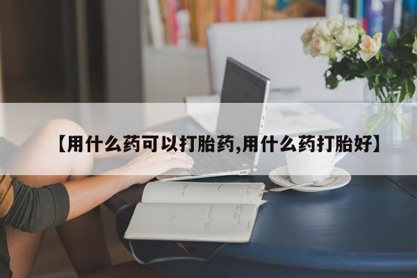 打胎药在线购买【用什么药可以打胎药,用什么药打胎好】