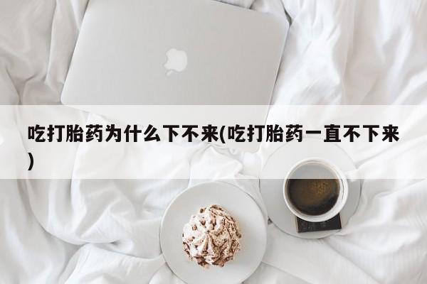 打胎药在线购买吃打胎药为什么下不来(吃打胎药一直不下来)
