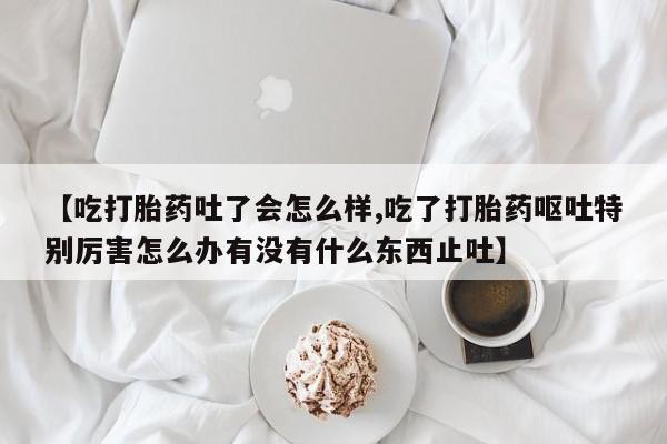 打胎药在线购买【吃打胎药吐了会怎么样,吃了打胎药呕吐特别厉害怎么办有没有什么东西止吐】
