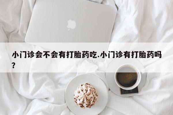 打胎药在线购买小门诊会不会有打胎药吃.小门诊有打胎药吗？