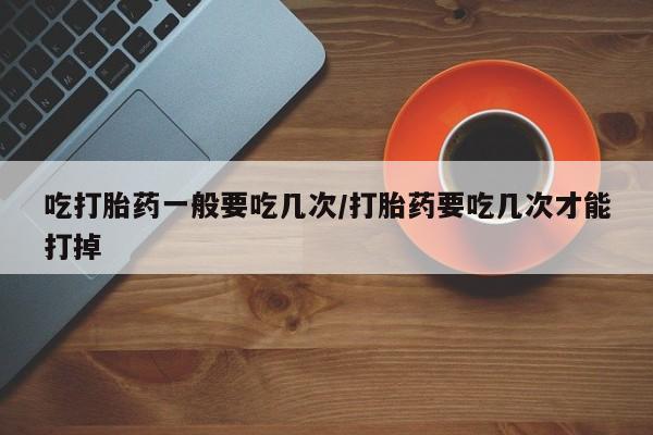 打胎药在线购买吃打胎药一般要吃几次/打胎药要吃几次才能打掉