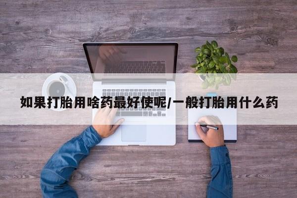 打胎药在线购买如果打胎用啥药最好使呢/一般打胎用什么药