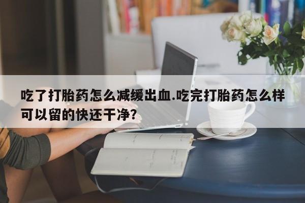 打胎药在线购买吃了打胎药怎么减缓出血.吃完打胎药怎么样可以留的快还干净？