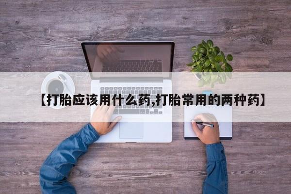 打胎药在线购买【打胎应该用什么药,打胎常用的两种药】