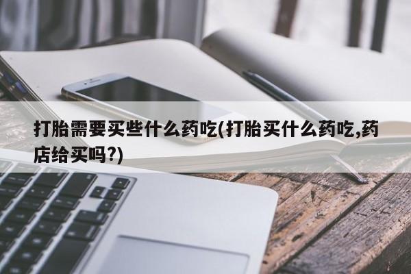 打胎药在线购买打胎需要买些什么药吃(打胎买什么药吃,药店给买吗?)
