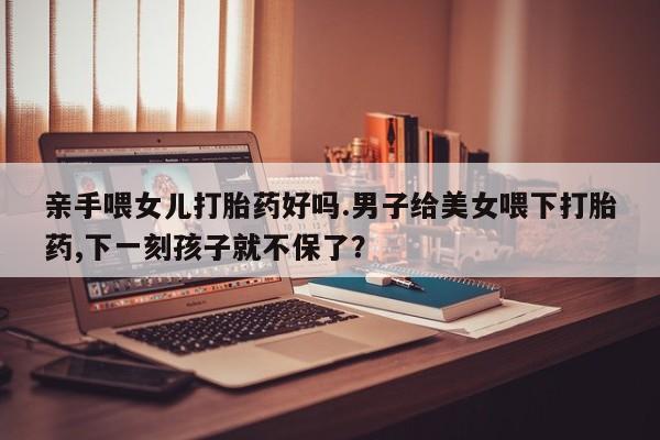 打胎药在线购买亲手喂女儿打胎药好吗.男子给美女喂下打胎药,下一刻孩子就不保了？