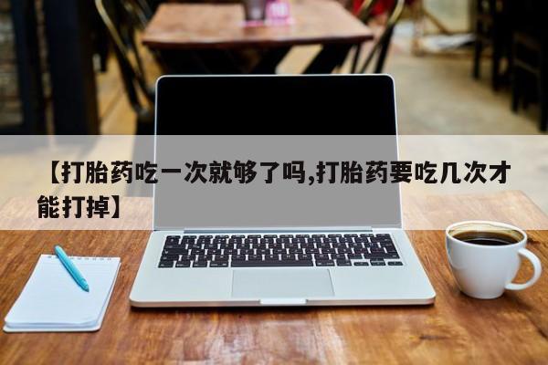 打胎药在线购买【打胎药吃一次就够了吗,打胎药要吃几次才能打掉】