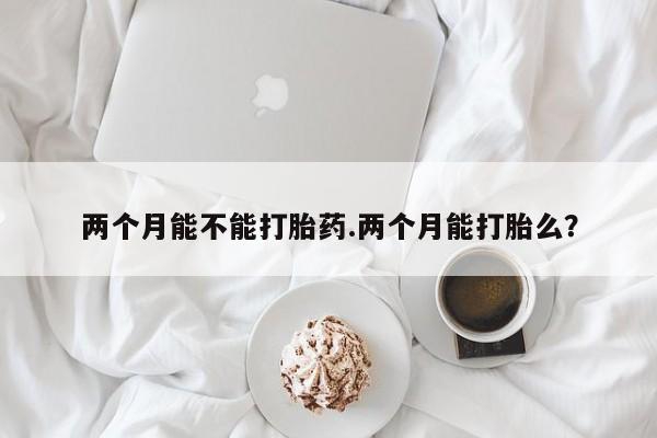 打胎药在线购买两个月能不能打胎药.两个月能打胎么？