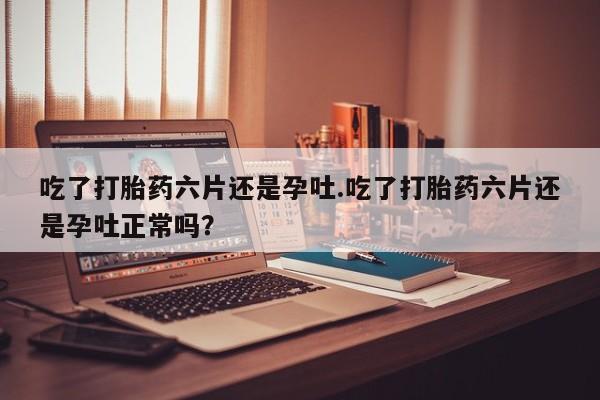 打胎药在线购买吃了打胎药六片还是孕吐.吃了打胎药六片还是孕吐正常吗？