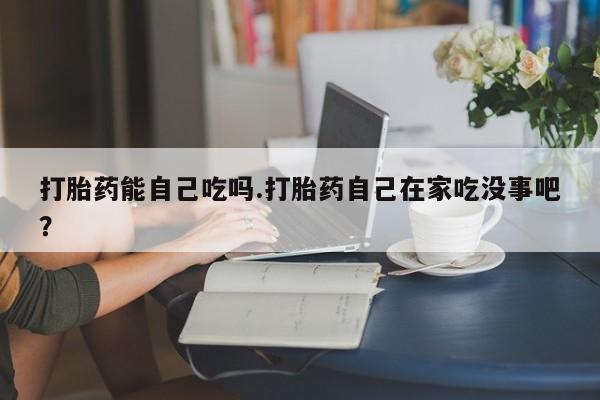 打胎药在线购买打胎药能自己吃吗.打胎药自己在家吃没事吧？